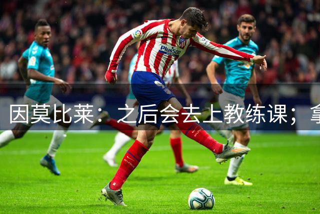 因莫比莱：之后会去上教练课；拿欧洲杯是我职业生涯的巅峰