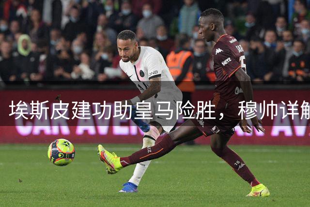 埃斯皮建功助皇马险胜，穆帅详解比赛收官之道