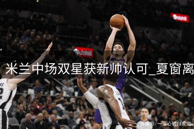 米兰中场双星获新帅认可 夏窗离队可能性归零