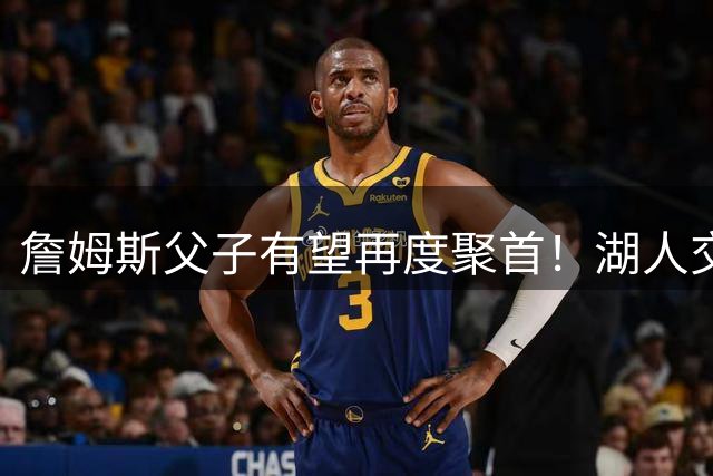 詹姆斯父子有望再度聚首！湖人交易库明加遇阻，布朗尼成最新筹码